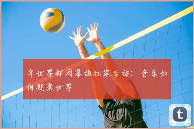 年世界杯闭幕曲独家专访:音乐如何凝聚世界