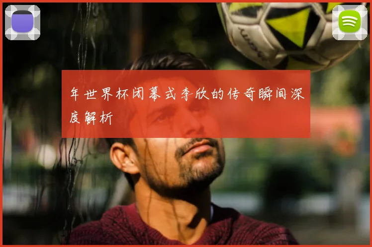 年世界杯闭幕式李欣的传奇瞬间深度解析