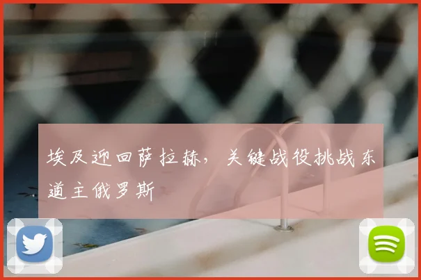埃及迎回萨拉赫，关键战役挑战东道主俄罗斯