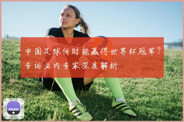 中国足球何时能赢得世界杯冠军?专访业内专家深度解析