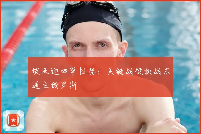 埃及迎回萨拉赫，关键战役挑战东道主俄罗斯