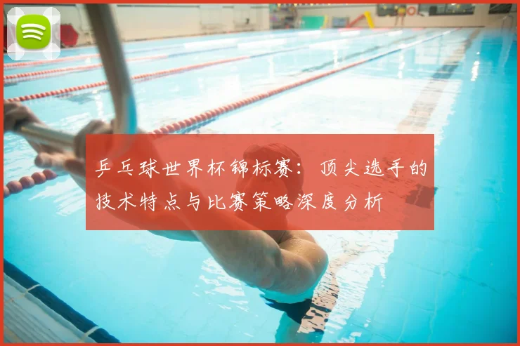 乒乓球世界杯锦标赛：顶尖选手的技术特点与比赛策略深度分析