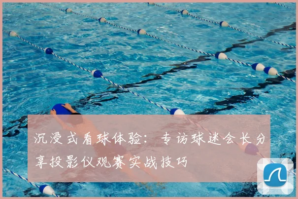 沉浸式看球体验：专访球迷会长分享投影仪观赛实战技巧