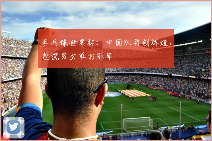 乒乓球世界杯：中国队再创辉煌，包揽男女单打冠军