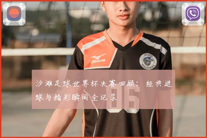 沙滩足球世界杯决赛回顾：经典进球与精彩瞬间全记录