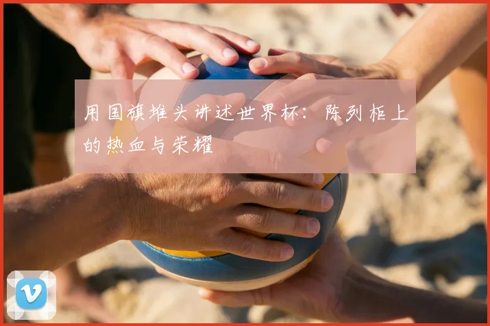 用国旗堆头讲述世界杯:陈列柜上的热血与荣耀