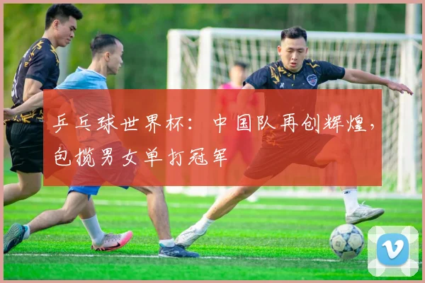 乒乓球世界杯：中国队再创辉煌，包揽男女单打冠军