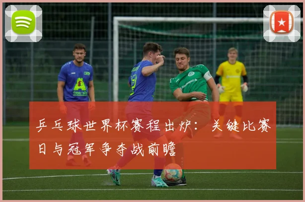 乒乓球世界杯赛程出炉：关键比赛日与冠军争夺战前瞻