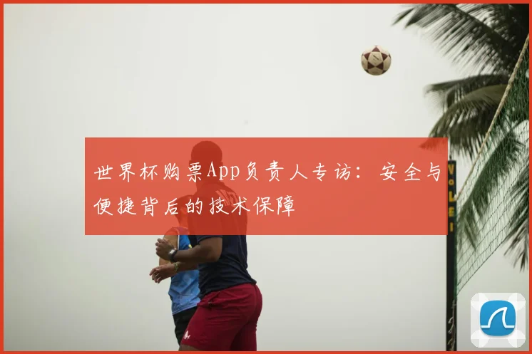 世界杯购票App负责人专访：安全与便捷背后的技术保障