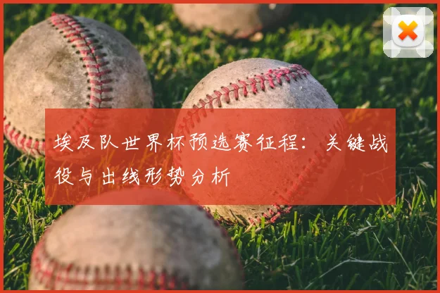 埃及队世界杯预选赛征程:关键战役与出线形势分析