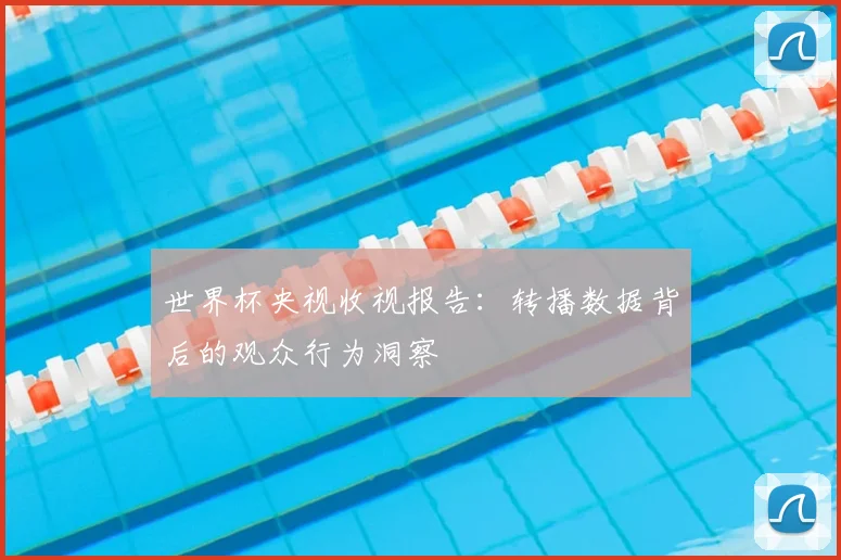 世界杯央视收视报告:转播数据背后的观众行为洞察