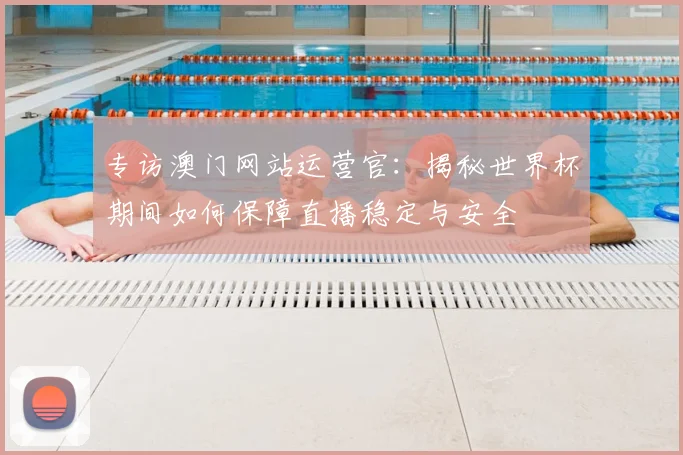 专访澳门网站运营官:揭秘世界杯期间如何保障直播稳定与安全