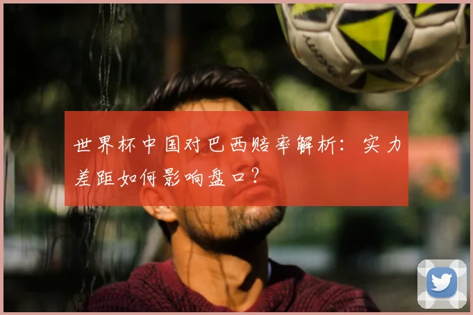 世界杯中国对巴西赔率解析:实力差距如何影响盘口?