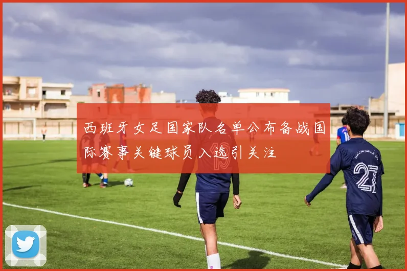 西班牙女足国家队名单公布备战国际赛事关键球员入选引关注