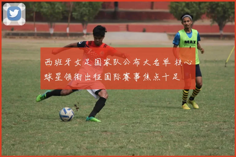 西班牙女足国家队公布大名单 核心球星领衔出征国际赛事焦点十足